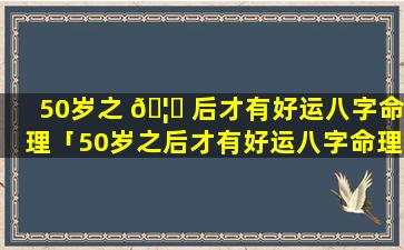 50岁之 🦁 后才有好运八字命理「50岁之后才有好运八字命理吗」